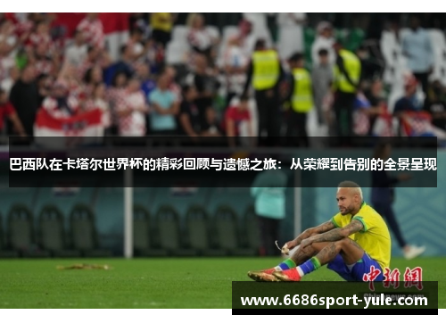 巴西队在卡塔尔世界杯的精彩回顾与遗憾之旅：从荣耀到告别的全景呈现