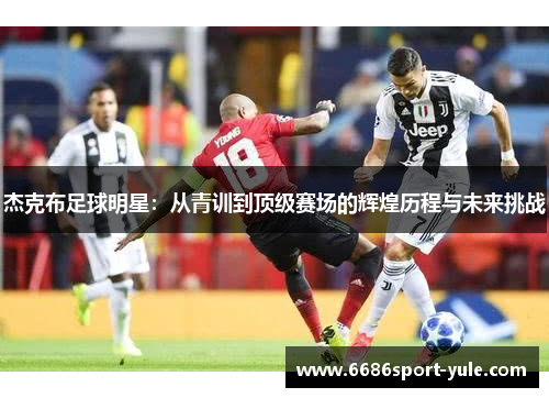 杰克布足球明星：从青训到顶级赛场的辉煌历程与未来挑战
