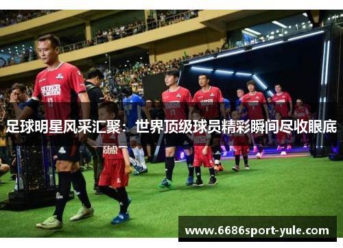 足球明星风采汇聚：世界顶级球员精彩瞬间尽收眼底