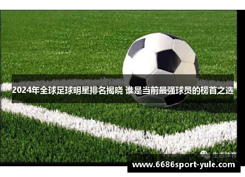 2024年全球足球明星排名揭晓 谁是当前最强球员的榜首之选