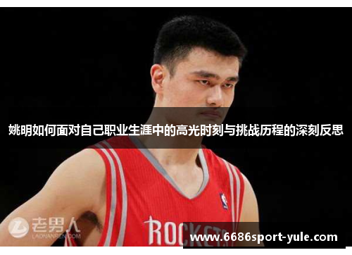 姚明如何面对自己职业生涯中的高光时刻与挑战历程的深刻反思