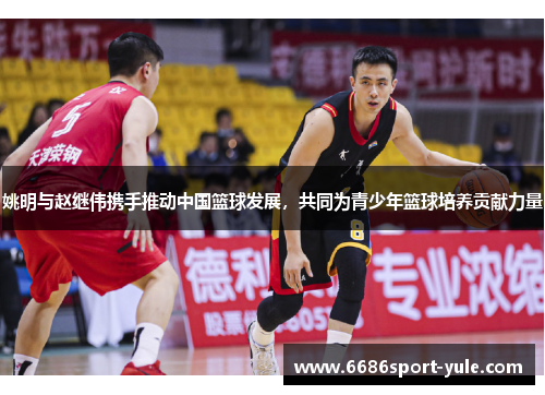姚明与赵继伟携手推动中国篮球发展，共同为青少年篮球培养贡献力量