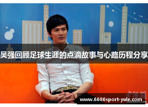 吴强回顾足球生涯的点滴故事与心路历程分享