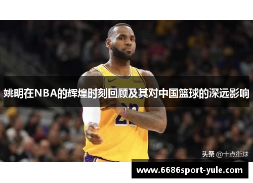 姚明在NBA的辉煌时刻回顾及其对中国篮球的深远影响