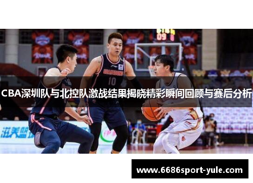 CBA深圳队与北控队激战结果揭晓精彩瞬间回顾与赛后分析