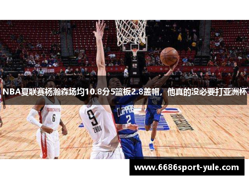 NBA夏联赛杨瀚森场均10.8分5篮板2.8盖帽，他真的没必要打亚洲杯