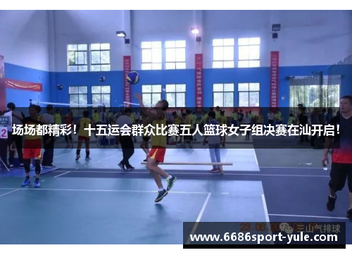 场场都精彩！十五运会群众比赛五人篮球女子组决赛在汕开启！