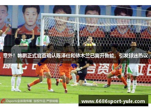 意外！韩鹏正式官宣确认陈泽仕和依木兰已离开鲁能，引发球迷热议
