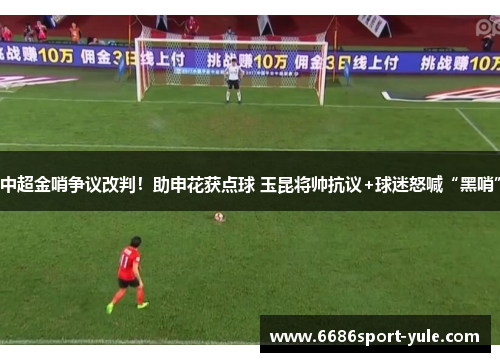 中超金哨争议改判！助申花获点球 玉昆将帅抗议+球迷怒喊“黑哨”