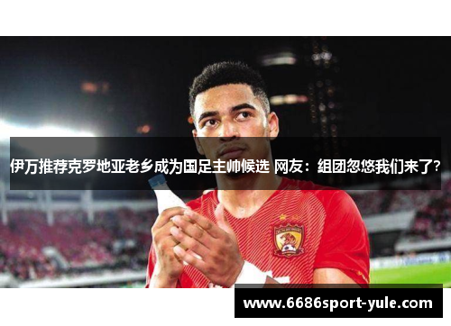 伊万推荐克罗地亚老乡成为国足主帅候选 网友：组团忽悠我们来了？