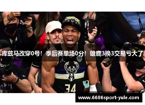库兹马改穿0号！季后赛单场0分！雄鹿3换3交易亏大了