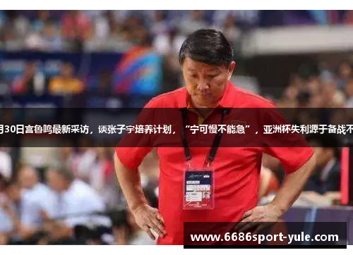8月30日宫鲁鸣最新采访，谈张子宇培养计划，“宁可慢不能急”，亚洲杯失利源于备战不足