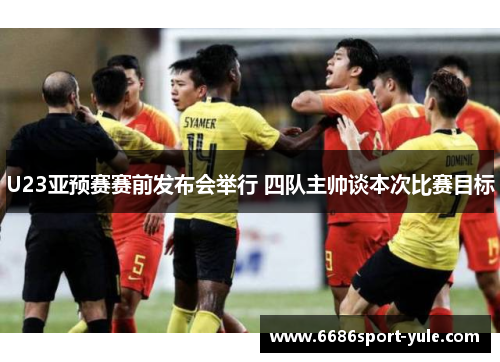 U23亚预赛赛前发布会举行 四队主帅谈本次比赛目标
